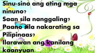 Sinu-sino ang ating mga
ninuno?
Saan sila nanggaling?
Paano sila nakarating sa
Pilipinaas?
Ilarawan ang kanilang
kaanyuan.
 