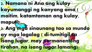 2. Namana ni Ana ang kulay
kayumanggi ng kanyang ama (
maitim, katamtaman ang kulay,
maputi)
3. Ang mga sinaunang tao sa mundo
ay mga lagalag ( di-tumitigil sa
isang lugar, may permanenteng
tirahan, na isang lugar lamang)
 