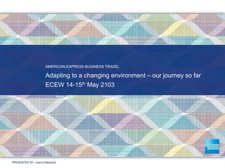 PRESENTED BY: Joanna Macleod
AMERICAN EXPRESS BUSINESS TRAVEL
Adapting to a changing environment – our journey so far
ECEW 14-15th May 2103
 