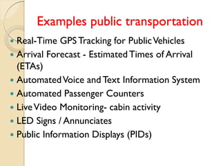 Examples public transportation
 Real-Time GPS Tracking for PublicVehicles
 Arrival Forecast - EstimatedTimes of Arrival
(ETAs)
 AutomatedVoice and Text Information System
 Automated Passenger Counters
 LiveVideo Monitoring- cabin activity
 LED Signs / Annunciates
 Public Information Displays (PIDs)
 