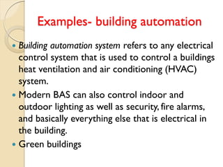 Examples- building automation
 Building automation system refers to any electrical
control system that is used to control a buildings
heat ventilation and air conditioning (HVAC)
system.
 Modern BAS can also control indoor and
outdoor lighting as well as security, fire alarms,
and basically everything else that is electrical in
the building.
 Green buildings
 