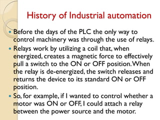 History of Industrial automation
 Before the days of the PLC the only way to
control machinery was through the use of relays.
 Relays work by utilizing a coil that, when
energized, creates a magnetic force to effectively
pull a switch to the ON or OFF position.When
the relay is de-energized, the switch releases and
returns the device to its standard ON or OFF
position.
 So, for example, if I wanted to control whether a
motor was ON or OFF, I could attach a relay
between the power source and the motor.
 