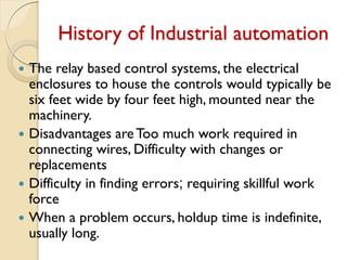 History of Industrial automation
 The relay based control systems, the electrical
enclosures to house the controls would typically be
six feet wide by four feet high, mounted near the
machinery.
 Disadvantages areToo much work required in
connecting wires, Difficulty with changes or
replacements
 Difficulty in finding errors; requiring skillful work
force
 When a problem occurs, holdup time is indefinite,
usually long.
 
