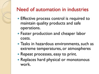 Need of automation in industries
 Effective process control is required to
maintain quality products and safe
operations.
 Faster production and cheaper labor
costs.
 Tasks in hazardous environments, such as
extreme temperatures, or atmospheres
 Repeat processes, easy to print.
 Replaces hard physical or monotonous
work.
 