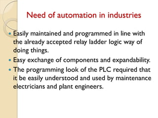 Need of automation in industries
 Easily maintained and programmed in line with
the already accepted relay ladder logic way of
doing things.
 Easy exchange of components and expandability.
 The programming look of the PLC required that
it be easily understood and used by maintenance
electricians and plant engineers.
 