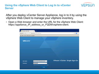 Using the vSphere Web Client to Log In to vCenter
Server
After you deploy vCenter Server Appliance, log in to it by using the
vSphere Web Client to manage your vSphere inventory.
• Open a Web browser and enter the URL for the vSphere Web Client:
https://appliance_IP_address_or_FQDN/vsphere-client.
 
