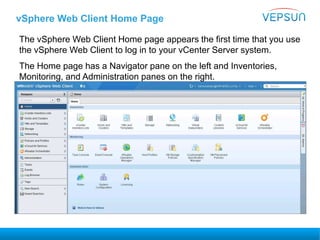 vSphere Web Client Home Page
The vSphere Web Client Home page appears the first time that you use
the vSphere Web Client to log in to your vCenter Server system.
The Home page has a Navigator pane on the left and Inventories,
Monitoring, and Administration panes on the right.
 