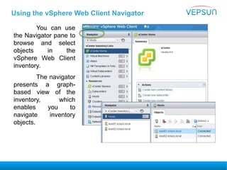 Using the vSphere Web Client Navigator
You can use
the Navigator pane to
browse and select
objects in the
vSphere Web Client
inventory.
The navigator
presents a graph-
based view of the
inventory, which
enables you to
navigate inventory
objects.
 