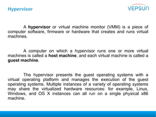 Hypervisor
A hypervisor or virtual machine monitor (VMM) is a piece of
computer software, firmware or hardware that creates and runs virtual
machines.
A computer on which a hypervisor runs one or more virtual
machines is called a host machine, and each virtual machine is called a
guest machine.
The hypervisor presents the guest operating systems with a
virtual operating platform and manages the execution of the guest
operating systems. Multiple instances of a variety of operating systems
may share the virtualized hardware resources: for example, Linux,
Windows, and OS X instances can all run on a single physical x86
machine.
 