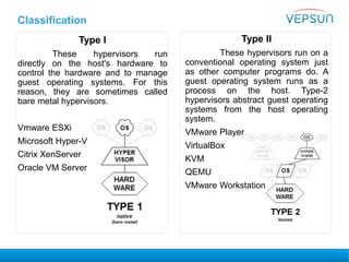 Type I
These hypervisors run
directly on the host's hardware to
control the hardware and to manage
guest operating systems. For this
reason, they are sometimes called
bare metal hypervisors.
Vmware ESXi
Microsoft Hyper-V
Citrix XenServer
Oracle VM Server
Type II
These hypervisors run on a
conventional operating system just
as other computer programs do. A
guest operating system runs as a
process on the host. Type-2
hypervisors abstract guest operating
systems from the host operating
system.
VMware Player
VirtualBox
KVM
QEMU
VMware Workstation
Classification
 