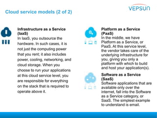 Cloud service models (2 of 2)
Infrastructure as a Service
(IaaS)
In IaaS, you outsource the
hardware. In such cases, it is
not just the computing power
that you rent; it also includes
power, cooling, networking, and
cloud storage. When you
choose to run your applications
at this cloud service level, you
are responsible for everything
on the stack that is required to
operate above it.
Platform as a Service
(PaaS)
In the middle, we have
Platform as a Service, or
PaaS. At this service level,
the vendor takes care of the
underlying infrastructure for
you, giving you only a
platform with which to build
and host your application(s).
Software as a Service
(SaaS)
Software applications that are
available only over the
internet, fall into the Software
as a Service category, or
SaaS. The simplest example
to understand is email.
 