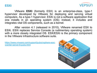 ESXi
VMware ESXi (formerly ESX) is an enterprise-class, type-1
hypervisor developed by VMware for deploying and serving virtual
computers. As a type-1 hypervisor, ESXi is not a software application that
one installs in an operating system (OS); instead, it includes and
integrates vital OS components, such as a kernel.
After version 4.1 (released in 2010), VMware renamed ESX to
ESXi. ESXi replaces Service Console (a rudimentary operating system)
with a more closely integrated OS. ESX/ESXi is the primary component
in the VMware Infrastructure software suite.
https://www.vmware.com/support/pubs/vsphere-esxi-
vcenter-server-6-pubs.html
 
