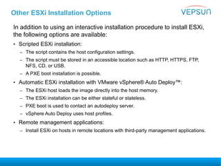 Other ESXi Installation Options
In addition to using an interactive installation procedure to install ESXi,
the following options are available:
• Scripted ESXi installation:
– The script contains the host configuration settings.
– The script must be stored in an accessible location such as HTTP, HTTPS, FTP,
NFS, CD, or USB.
– A PXE boot installation is possible.
• Automatic ESXi installation with VMware vSphere® Auto Deploy™:
– The ESXi host loads the image directly into the host memory.
– The ESXi installation can be either stateful or stateless.
– PXE boot is used to contact an autodeploy server.
– vSphere Auto Deploy uses host profiles.
• Remote management applications:
– Install ESXi on hosts in remote locations with third-party management applications.
 