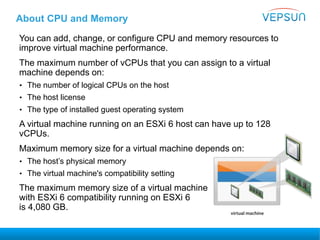 About CPU and Memory
You can add, change, or configure CPU and memory resources to
improve virtual machine performance.
The maximum number of vCPUs that you can assign to a virtual
machine depends on:
• The number of logical CPUs on the host
• The host license
• The type of installed guest operating system
A virtual machine running on an ESXi 6 host can have up to 128
vCPUs.
Maximum memory size for a virtual machine depends on:
• The host’s physical memory
• The virtual machine's compatibility setting
The maximum memory size of a virtual machine
with ESXi 6 compatibility running on ESXi 6
is 4,080 GB.
 