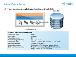 About Virtual Disks
A virtual machine usually has a least one virtual disk.
Sample virtual disk definition:
Virtual disk size: 8 GB
Datastore: MyVMFS
Virtual disk node: 0:0
Virtual storage adapter: LSI Logic SAS
Virtual disk files: Server1.vmdk and Server1-flat.vmdk
Default disk mode: Snapshots allowed
Optional disk mode: Independent: Persistent or Nonpersistent
Disk provisioning policy: Thick Provision Lazy Zeroed, Thick Provision
Eager Zeroed, or Thin Provision
 
