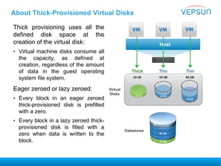 About Thick-Provisioned Virtual Disks
Thick provisioning uses all the
defined disk space at the
creation of the virtual disk:
• Virtual machine disks consume all
the capacity, as defined at
creation, regardless of the amount
of data in the guest operating
system file system.
Eager zeroed or lazy zeroed:
• Every block in an eager zeroed
thick-provisioned disk is prefilled
with a zero.
• Every block in a lazy zeroed thick-
provisioned disk is filled with a
zero when data is written to the
block.
Host
Thick Thin Thin
Virtual
Disks
Datastores
 
