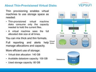 About Thin-Provisioned Virtual Disks
Thin provisioning enables virtual
machines to use storage space as
needed:
• Thin-provisioned virtual machine
disks consume only the capacity
needed to hold the current files.
• A virtual machine sees the full
allocated disk size at all times.
You can mix thick and thin formats.
Full reporting and alerts help
manage allocations and capacity.
More efficient use of storage:
• Virtual disk allocation: 140 GB
• Available datastore capacity: 100 GB
• Used storage capacity: 80 GB
Host
Thick Thin Thin
Virtual
Disks
Datastores
 