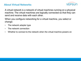 About Virtual Networks
A virtual network is a network of virtual machines running on a physical
machine. The virtual machines are logically connected so that they can
send and receive data with each other.
When you configure networking for a virtual machine, you select or
change:
• The network adapter type
• The network connection
• Whether to connect to the network when the virtual machine powers on
 