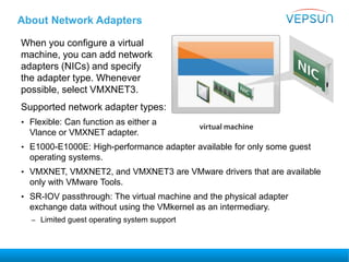 About Network Adapters
When you configure a virtual
machine, you can add network
adapters (NICs) and specify
the adapter type. Whenever
possible, select VMXNET3.
Supported network adapter types:
• Flexible: Can function as either a
Vlance or VMXNET adapter.
• E1000-E1000E: High-performance adapter available for only some guest
operating systems.
• VMXNET, VMXNET2, and VMXNET3 are VMware drivers that are available
only with VMware Tools.
• SR-IOV passthrough: The virtual machine and the physical adapter
exchange data without using the VMkernel as an intermediary.
– Limited guest operating system support
 