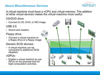About Miscellaneous Devices
A virtual machine must have a vCPU and virtual memory. The addition
of other virtual devices makes the virtual machine more useful.
CD/DVD drive:
• Connect to CD, DVD, or ISO image.
USB 3.0:
• Smart-card readers
Floppy drive:
• Connect a virtual machine to
a floppy drive or a floppy image.
Generic SCSI devices:
• A virtual machine can be
connected to additional SCSI
adapters.
vGPUs:
• Enable a virtual machine to use
GPUs on the physical host for
high-computation activities.
 