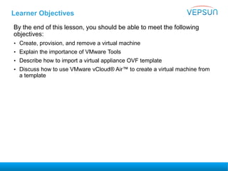 Learner Objectives
By the end of this lesson, you should be able to meet the following
objectives:
• Create, provision, and remove a virtual machine
• Explain the importance of VMware Tools
• Describe how to import a virtual appliance OVF template
• Discuss how to use VMware vCloud® Air™ to create a virtual machine from
a template
 