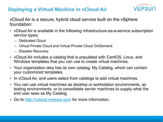 Deploying a Virtual Machine in vCloud Air
vCloud Air is a secure, hybrid cloud service built on the vSphere
foundation:
• vCloud Air is available in the following infrastructure-as-a-service subscription
service types:
– Dedicated Cloud
– Virtual Private Cloud and Virtual Private Cloud OnDemand
– Disaster Recovery
• vCloud Air includes a catalog that is populated with CentOS, Linux, and
Windows templates that you can use to create virtual machines.
• Your organization also has its own catalog, My Catalog, which can contain
your customized templates.
• In vCloud Air, end users select from catalogs to add virtual machines.
• You can use virtual machines as desktop or workstation environments, as
testing environments, or to consolidate server machines to supply what the
end user sees as My Catalog.
• Go to http://vcloud.vmware.com for more information.
 