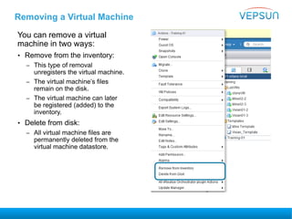 Removing a Virtual Machine
You can remove a virtual
machine in two ways:
• Remove from the inventory:
– This type of removal
unregisters the virtual machine.
– The virtual machine’s files
remain on the disk.
– The virtual machine can later
be registered (added) to the
inventory.
• Delete from disk:
– All virtual machine files are
permanently deleted from the
virtual machine datastore.
 