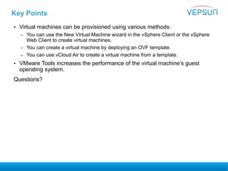Key Points
• Virtual machines can be provisioned using various methods:
– You can use the New Virtual Machine wizard in the vSphere Client or the vSphere
Web Client to create virtual machines.
– You can create a virtual machine by deploying an OVF template.
– You can use vCloud Air to create a virtual machine from a template.
• VMware Tools increases the performance of the virtual machine’s guest
operating system.
Questions?
 