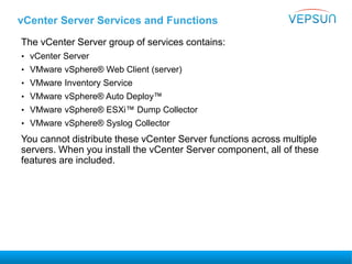 vCenter Server Services and Functions
The vCenter Server group of services contains:
• vCenter Server
• VMware vSphere® Web Client (server)
• VMware Inventory Service
• VMware vSphere® Auto Deploy™
• VMware vSphere® ESXi™ Dump Collector
• VMware vSphere® Syslog Collector
You cannot distribute these vCenter Server functions across multiple
servers. When you install the vCenter Server component, all of these
features are included.
 