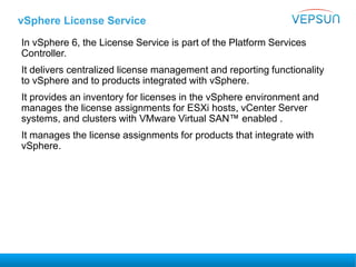 vSphere License Service
In vSphere 6, the License Service is part of the Platform Services
Controller.
It delivers centralized license management and reporting functionality
to vSphere and to products integrated with vSphere.
It provides an inventory for licenses in the vSphere environment and
manages the license assignments for ESXi hosts, vCenter Server
systems, and clusters with VMware Virtual SAN™ enabled .
It manages the license assignments for products that integrate with
vSphere.
 