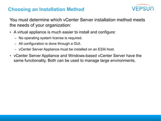 Choosing an Installation Method
You must determine which vCenter Server installation method meets
the needs of your organization:
• A virtual appliance is much easier to install and configure:
– No operating system license is required.
– All configuration is done through a GUI.
– vCenter Server Appliance must be installed on an ESXi host.
• vCenter Server Appliance and Windows-based vCenter Server have the
same functionality. Both can be used to manage large environments.
 