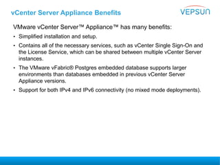 vCenter Server Appliance Benefits
VMware vCenter Server™ Appliance™ has many benefits:
• Simplified installation and setup.
• Contains all of the necessary services, such as vCenter Single Sign-On and
the License Service, which can be shared between multiple vCenter Server
instances.
• The VMware vFabric® Postgres embedded database supports larger
environments than databases embedded in previous vCenter Server
Appliance versions.
• Support for both IPv4 and IPv6 connectivity (no mixed mode deployments).
 