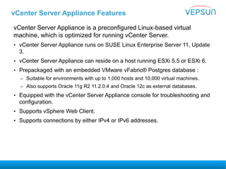 vCenter Server Appliance Features
vCenter Server Appliance is a preconfigured Linux-based virtual
machine, which is optimized for running vCenter Server.
• vCenter Server Appliance runs on SUSE Linux Enterprise Server 11, Update
3.
• vCenter Server Appliance can reside on a host running ESXi 5.5 or ESXi 6.
• Prepackaged with an embedded VMware vFabric® Postgres database :
– Suitable for environments with up to 1,000 hosts and 10,000 virtual machines.
– Also supports Oracle 11g R2 11.2.0.4 and Oracle 12c as external databases.
• Equipped with the vCenter Server Appliance console for troubleshooting and
configuration.
• Supports vSphere Web Client.
• Supports connections by either IPv4 or IPv6 addresses.
 