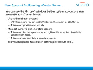 User Account for Running vCenter Server
You can use the Microsoft Windows built-in system account or a user
account to run vCenter Server:
• User (administrator) account:
– With this account, you can enable Windows authentication for SQL Server.
– This account provides more security.
• Microsoft Windows built-in system account:
– This account has more permissions and rights on the server than the vCenter
Server system needs.
– This account can contribute to security problems.
• The virtual appliance has a built-in administrator account (root).
 