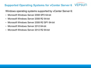 Supported Operating Systems for vCenter Server 6
Windows operating systems supported by vCenter Server 6:
• Microsoft Windows Server 2008 SP2 64-bit
• Microsoft Windows Server 2008 R2 64-bit
• Microsoft Windows Server 2008 R2 SP1 64-bit
• Microsoft Windows Server 2012 64-bit
• Microsoft Windows Server 2012 R2 64-bit
 