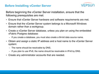 Before Installing vCenter Server
Before beginning the vCenter Server installation, ensure that the
following prerequisites are met:
• Ensure that vCenter Server hardware and software requirements are met.
• Ensure that the vCenter Server system belongs to a Microsoft Windows
domain rather than a workgroup.
• Create a vCenter Server database, unless you plan on using the embedded
vFabric Postgres database:
– If you create a database, you must also create a 64-bit data source name.
• Obtain and assign a static IP address and a host name to the vCenter Server
system:
– The name should be resolvable by DNS.
– If you plan to use IPv6, the name should be resolvable in IPv6 by DNS.
• Create any administrator accounts that are needed.
 