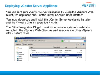 Deploying vCenter Server Appliance
You can configure vCenter Server Appliance by using the vSphere Web
Client, the appliance shell, or the Direct Console User Interface.
You must download and install the vCenter Server Appliance installer
and the VMware Client Integration Plug-In.
The Client Integration Plug-In provides access to a virtual machine’s
console in the vSphere Web Client as well as access to other vSphere
infrastructure tasks.
 