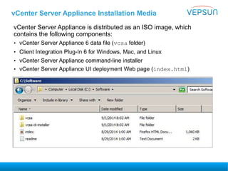 vCenter Server Appliance Installation Media
vCenter Server Appliance is distributed as an ISO image, which
contains the following components:
• vCenter Server Appliance 6 data file (vcsa folder)
• Client Integration Plug-In 6 for Windows, Mac, and Linux
• vCenter Server Appliance command-line installer
• vCenter Server Appliance UI deployment Web page (index.html)
 