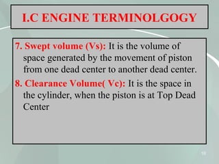 10
I.C ENGINE TERMINOLGOGY
7. Swept volume (Vs): It is the volume of
space generated by the movement of piston
from one dead center to another dead center.
8. Clearance Volume( Vc): It is the space in
the cylinder, when the piston is at Top Dead
Center
 