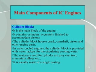 12
Main Components of IC Engines
Cylinder Block:
•It is the main block of the engine.
•It contains cylinders accurately finished to
accommodate pistons
•The cylinder block houses crank, camshaft, piston and
other engine parts.
•In water cooled engines, the cylinder block is provided
with water jackets for the circulating cooling water.
•The materials used for cylinder are grey cast iron,
aluminium alloys etc.,
•It is usually made of a single casting
 