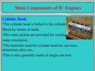 14
Main Components of IC Engines
Cylinder Head:
•The cylinder head is bolted to the cylinder
Block by means of studs.
•The water jackets are provided for cooling
water circulation.
•The materials used for cylinder head are cast iron,
aluminium alloy etc.,
•This is also generally made of single cast iron.
 