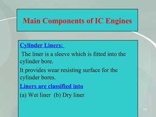 15
Main Components of IC Engines
Cylinder Liners:
The liner is a sleeve which is fitted into the
cylinder bore.
It provides wear resisting surface for the
cylinder bores.
Liners are classified into
(a) Wet liner (b) Dry liner
 