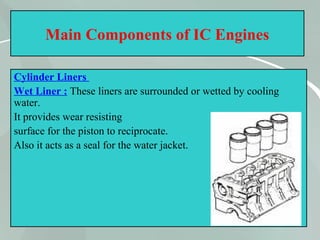 16
Main Components of IC Engines
Cylinder Liners
Wet Liner : These liners are surrounded or wetted by cooling
water.
It provides wear resisting
surface for the piston to reciprocate.
Also it acts as a seal for the water jacket.
 
