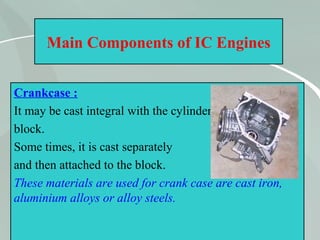 18
Main Components of IC Engines
Crankcase :
It may be cast integral with the cylinder
block.
Some times, it is cast separately
and then attached to the block.
These materials are used for crank case are cast iron,
aluminium alloys or alloy steels.
 