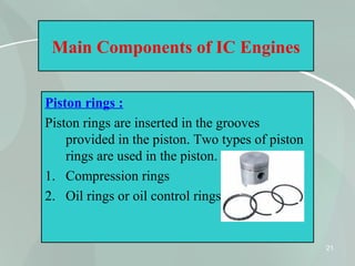 21
Main Components of IC Engines
Piston rings :
Piston rings are inserted in the grooves
provided in the piston. Two types of piston
rings are used in the piston.
1. Compression rings
2. Oil rings or oil control rings.
 