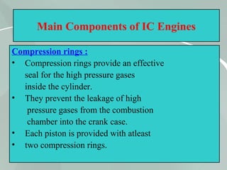 22
Main Components of IC Engines
Compression rings :
• Compression rings provide an effective
seal for the high pressure gases
inside the cylinder.
• They prevent the leakage of high
pressure gases from the combustion
chamber into the crank case.
• Each piston is provided with atleast
• two compression rings.
 