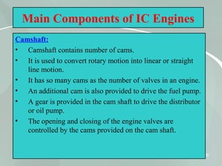 26
Main Components of IC Engines
Camshaft:
• Camshaft contains number of cams.
• It is used to convert rotary motion into linear or straight
line motion.
• It has so many cams as the number of valves in an engine.
• An additional cam is also provided to drive the fuel pump.
• A gear is provided in the cam shaft to drive the distributor
or oil pump.
• The opening and closing of the engine valves are
controlled by the cams provided on the cam shaft.
 