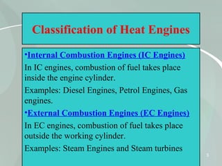 3
Classification of Heat Engines
•Internal Combustion Engines (IC Engines)
In IC engines, combustion of fuel takes place
inside the engine cylinder.
Examples: Diesel Engines, Petrol Engines, Gas
engines.
•External Combustion Engines (EC Engines)
In EC engines, combustion of fuel takes place
outside the working cylinder.
Examples: Steam Engines and Steam turbines
 