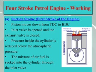 30
Four Stroke Petrol Engine - Working
(a) Suction Stroke (First Stroke of the Engine)
• Piston moves down from TDC to BDC
• Inlet valve is opened and the
exhaust valve is closed.
• Pressure inside the cylinder is
reduced below the atmospheric
pressure.
• The mixture of air fuel is
sucked into the cylinder through
the inlet valve
 