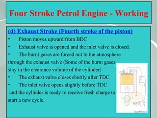 33
Four Stroke Petrol Engine - Working
(d) Exhaust Stroke (Fourth stroke of the piston)
• Piston moves upward from BDC
• Exhaust valve is opened and the inlet valve is closed.
• The burnt gases are forced out to the atmosphere
through the exhaust valve (Some of the burnt gases
stay in the clearance volume of the cylinder)
• The exhaust valve closes shortly after TDC
• The inlet valve opens slightly before TDC
and the cylinder is ready to receive fresh charge to
start a new cycle.
 